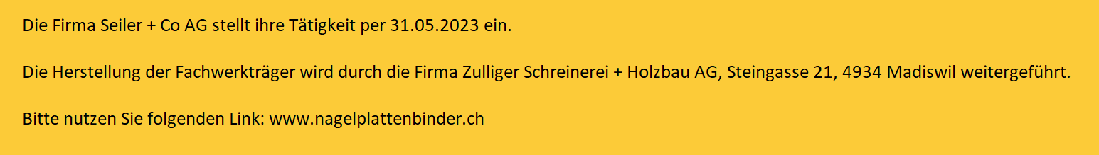 Die Firma Seiler + Co AG stellt ihre Tätigkeit per 31.05.2023 ein.  Die Herstellung der Fachwerkträger wird durch die Firma Zulliger Schreinerei + Holzbau AG, Steingasse 21, 4934 Madiswil weitergeführt.  Bitte nutzen Sie folgenden Link: www.nagelplattenbinder.ch